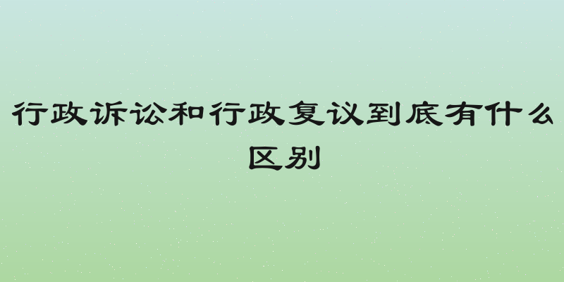 行政诉讼和行政复议到底有什么区别