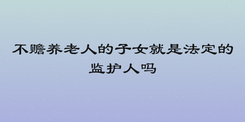 不赡养老人的子女就是法定的监护人吗