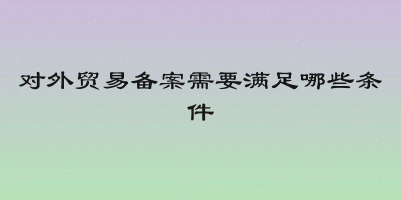 对外贸易备案需要满足哪些条件