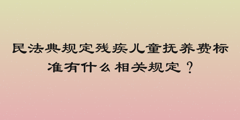 民法典规定残疾儿童抚养费标准有什么相关规定？