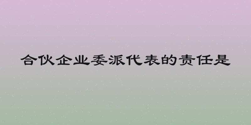 合伙企业委派代表的责任是