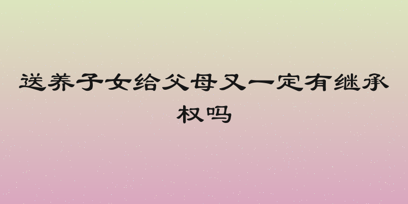 送养子女给父母又一定有继承权吗