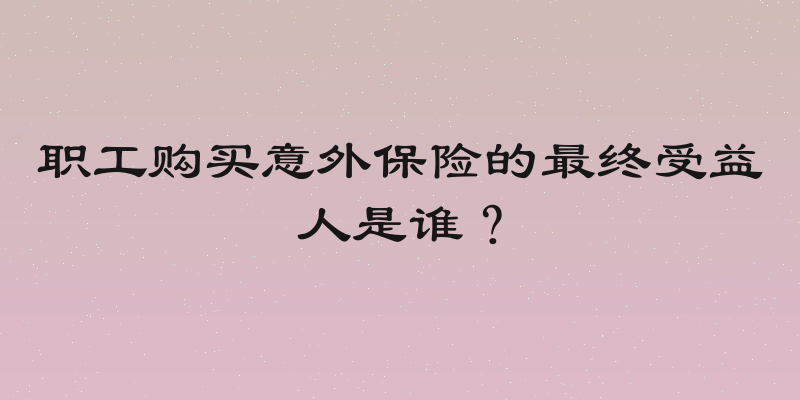 职工购买意外保险的最终受益人是谁？