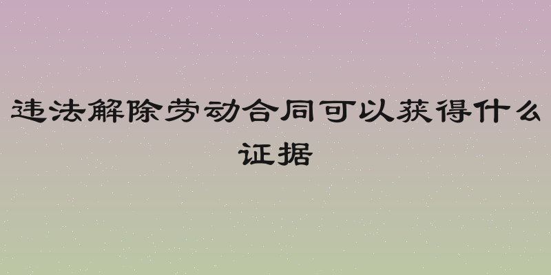 违法解除劳动合同可以获得什么证据