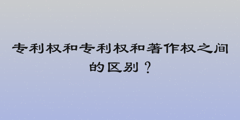 专利权和专利权和著作权之间的区别？