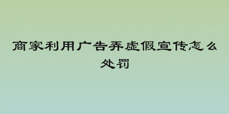 商家利用广告弄虚假宣传怎么处罚