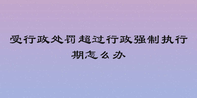 受行政处罚超过行政强制执行期怎么办