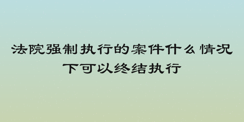 法院强制执行的案件什么情况下可以终结执行