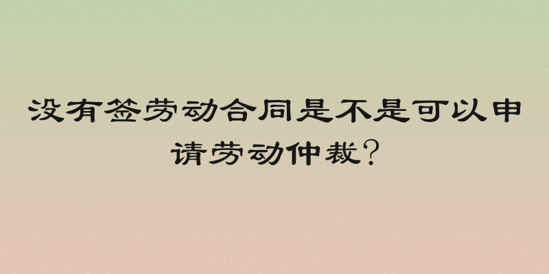 没有签劳动合同是不是可以申请劳动仲裁?