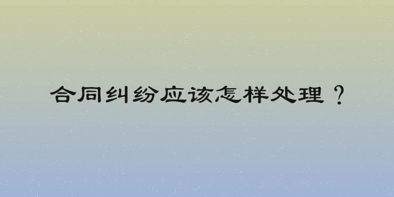 合同纠纷应该怎样处理？