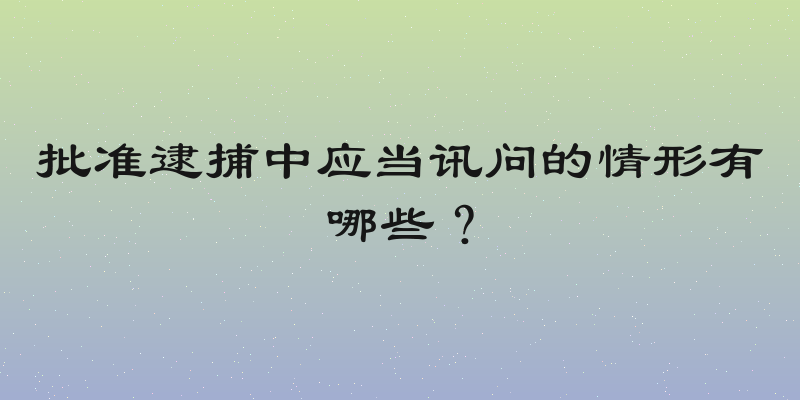 批准逮捕中应当讯问的情形有哪些？