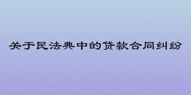 关于民法典中的贷款合同纠纷