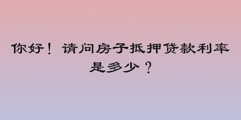 你好！请问房子抵押贷款利率是多少？