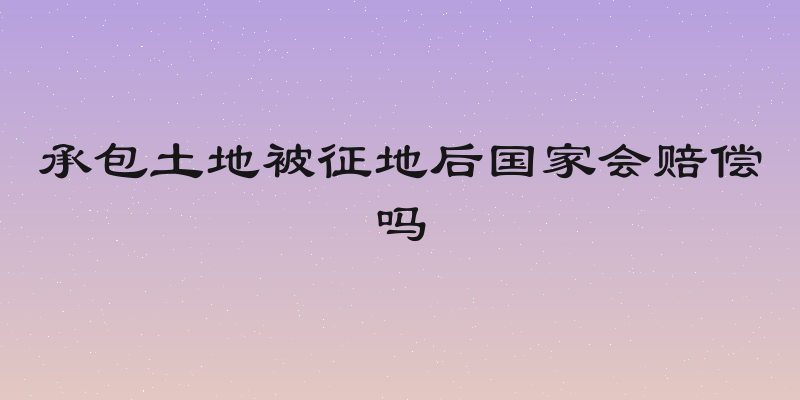 承包土地被征地后国家会赔偿吗