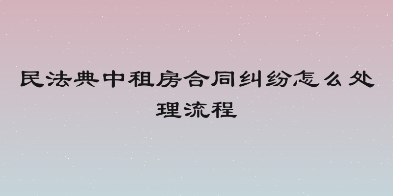 民法典中租房合同纠纷怎么处理流程