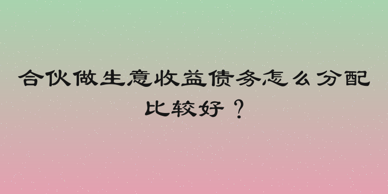 合伙做生意收益债务怎么分配比较好？