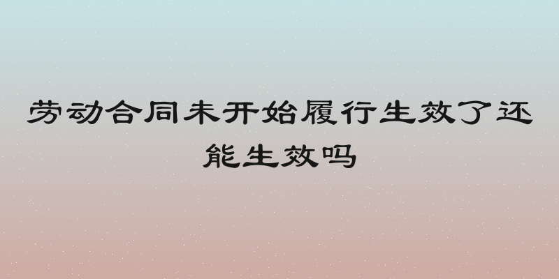 劳动合同未开始履行生效了还能生效吗