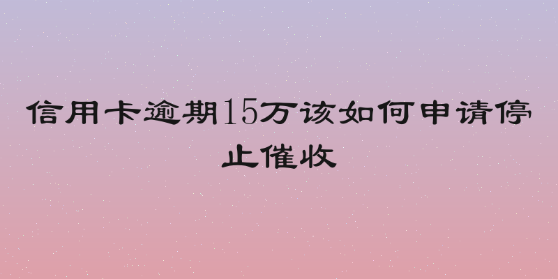 信用卡逾期15万该如何申请停止催收