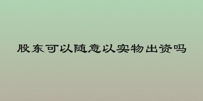 股东可以随意以实物出资吗