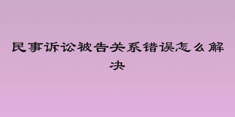 民事诉讼被告关系错误怎么解决
