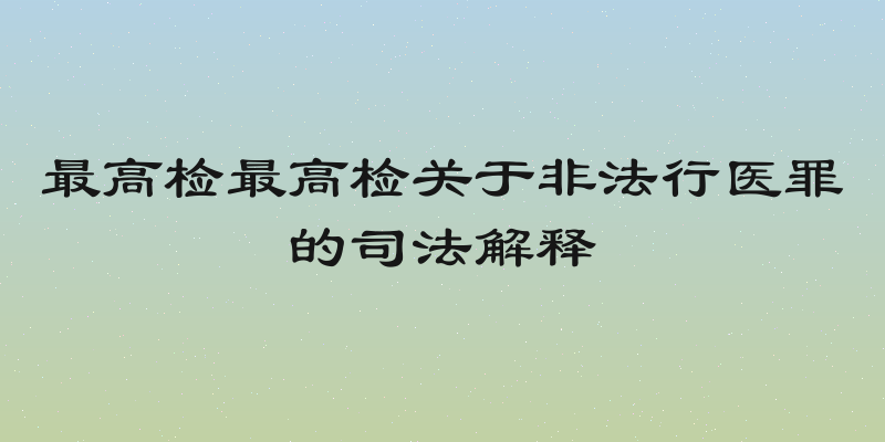 最高检最高检关于非法行医罪的司法解释