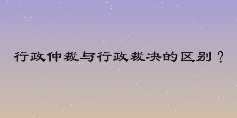 行政仲裁与行政裁决的区别？