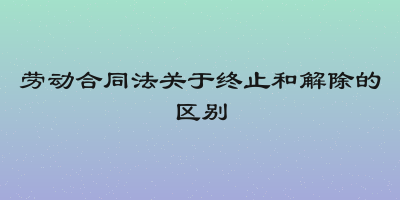 劳动合同法关于终止和解除的区别