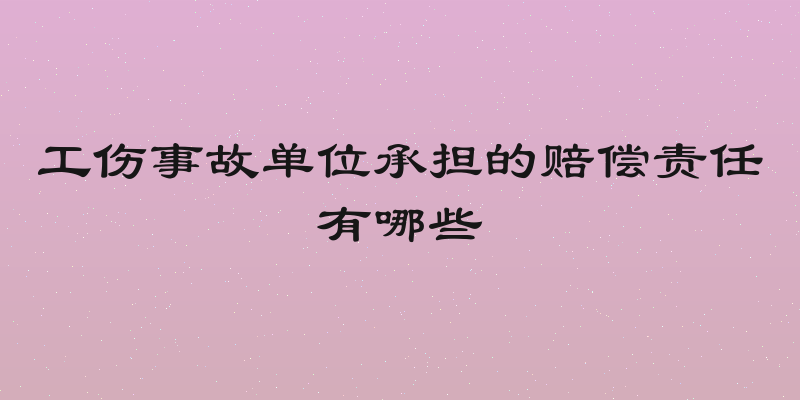 工伤事故单位承担的赔偿责任有哪些