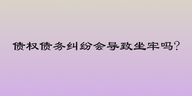 债权债务纠纷会导致坐牢吗?