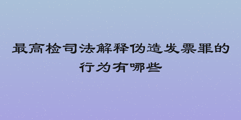 最高检司法解释伪造发票罪的行为有哪些