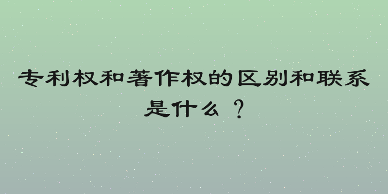 专利权和著作权的区别和联系是什么？
