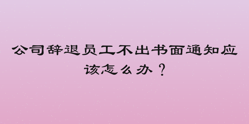公司辞退员工不出书面通知应该怎么办？