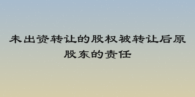 未出资转让的股权被转让后原股东的责任