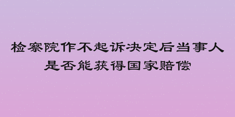 检察院作不起诉决定后当事人是否能获得国家赔偿