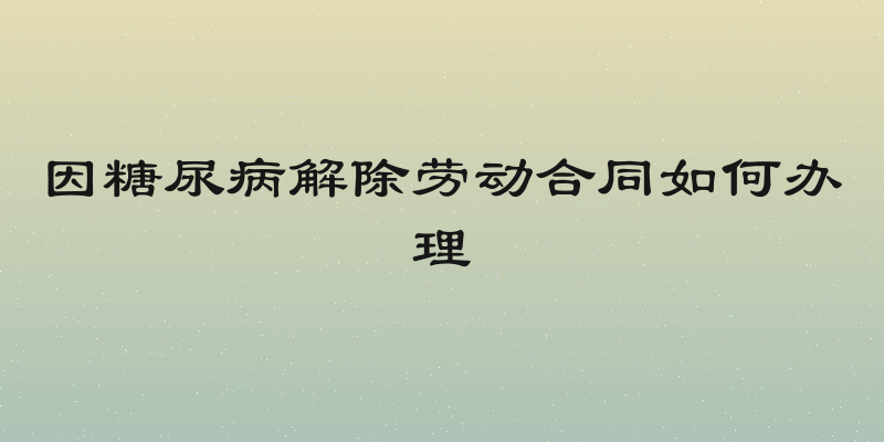 因糖尿病解除劳动合同如何办理