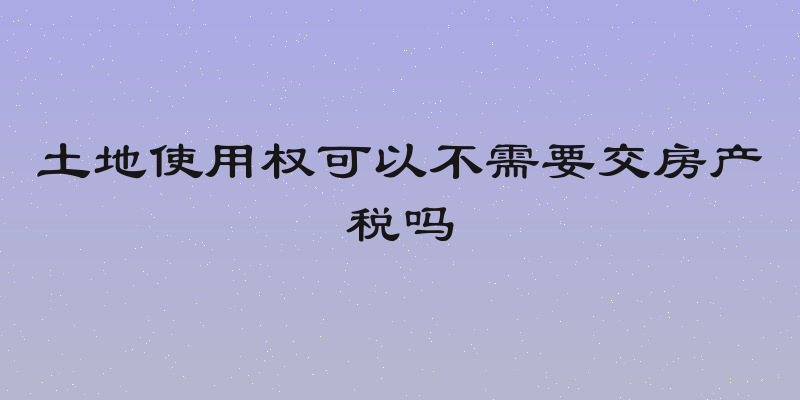 土地使用权可以不需要交房产税吗