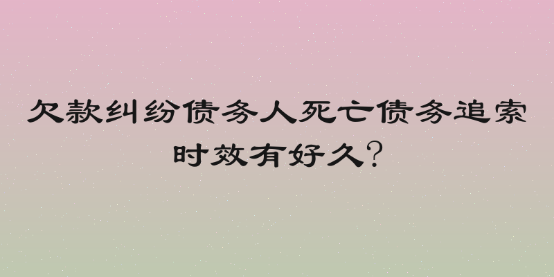 欠款纠纷债务人死亡债务追索时效有好久?