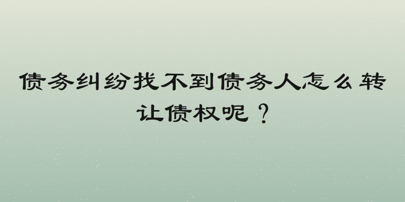债务纠纷找不到债务人怎么转让债权呢？