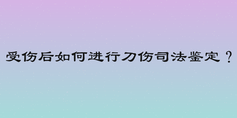 受伤后如何进行刀伤司法鉴定？