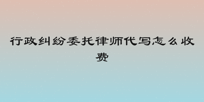 行政纠纷委托律师代写怎么收费