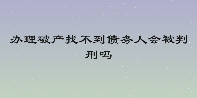 办理破产找不到债务人会被判刑吗