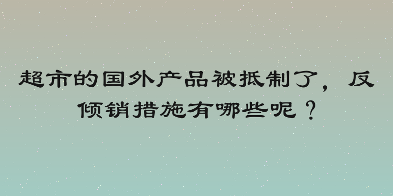 超市的国外产品被抵制了，反倾销措施有哪些呢？