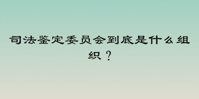 司法鉴定委员会到底是什么组织？