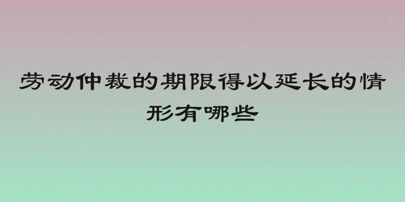 劳动仲裁的期限得以延长的情形有哪些