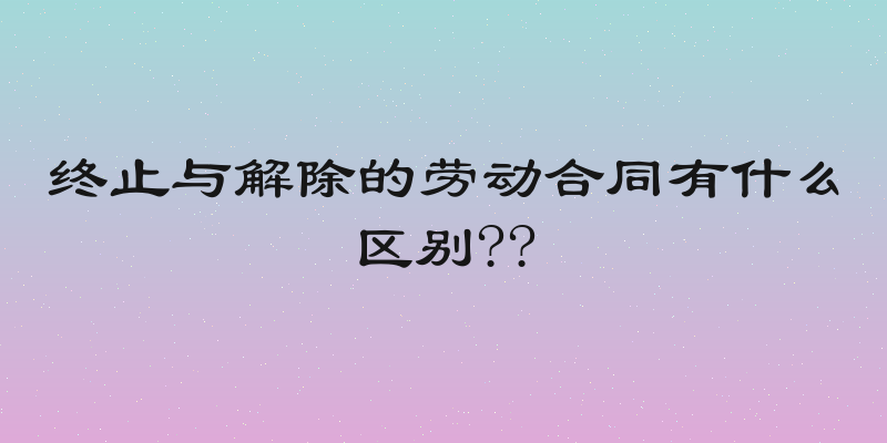 终止与解除的劳动合同有什么区别??