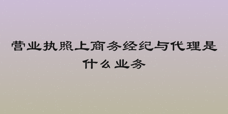 营业执照上商务经纪与代理是什么业务