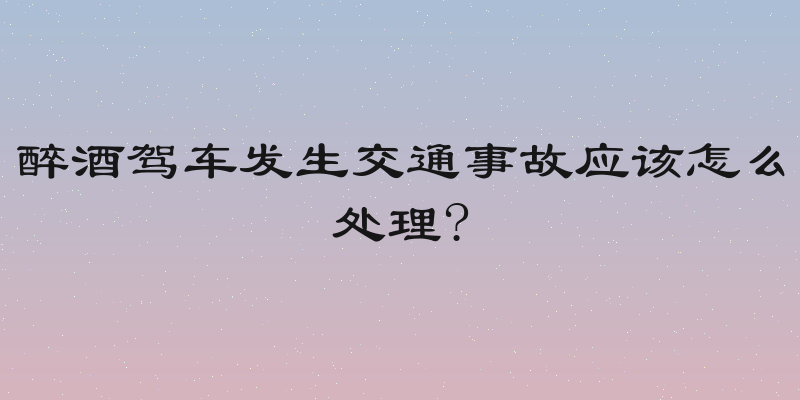 醉酒驾车发生交通事故应该怎么处理?