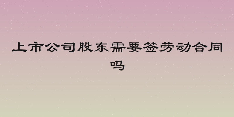 上市公司股东需要签劳动合同吗