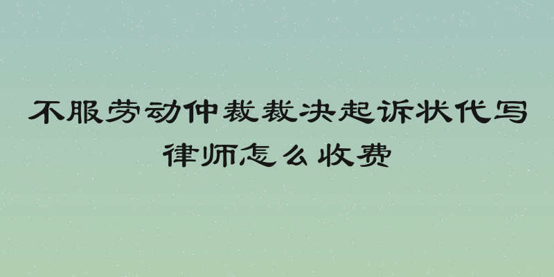 不服劳动仲裁裁决起诉状代写律师怎么收费