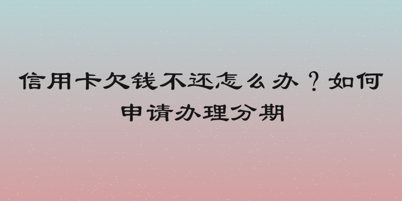 信用卡欠钱不还怎么办？如何申请办理分期